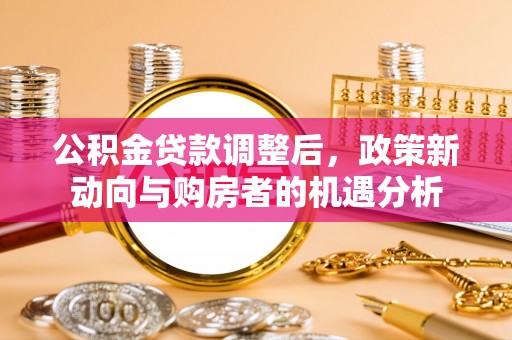 德江公积金贷款调整后，政策新动向与购房者的机遇分析