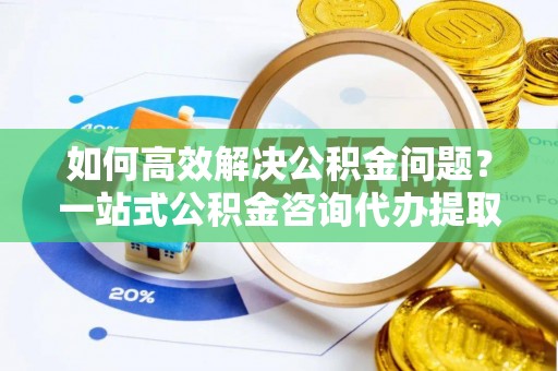德江如何高效解决公积金问题？一站式公积金咨询代办提取服务全解析