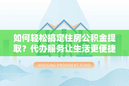 德江如何轻松搞定住房公积金提取？代办服务让生活更便捷