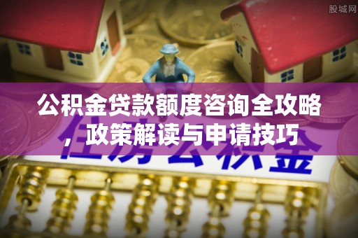 德江公积金贷款额度咨询全攻略，政策解读与申请技巧