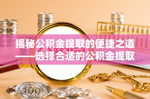 德江揭秘公积金提取的便捷之道——选择合适的公积金提取代办单位