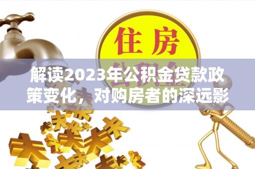 德江解读2023年公积金贷款政策变化，对购房者的深远影响