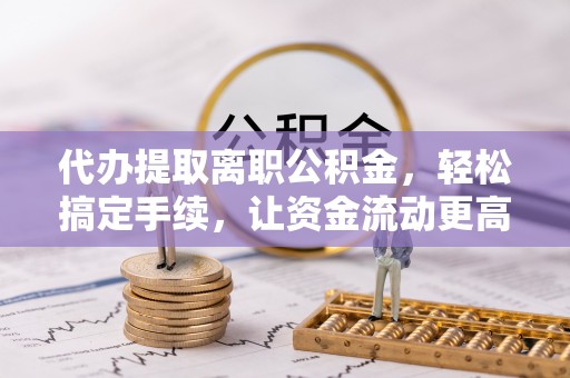 德江代办提取离职公积金，轻松搞定手续，让资金流动更高效