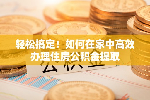 德江轻松搞定！如何在家中高效办理住房公积金提取