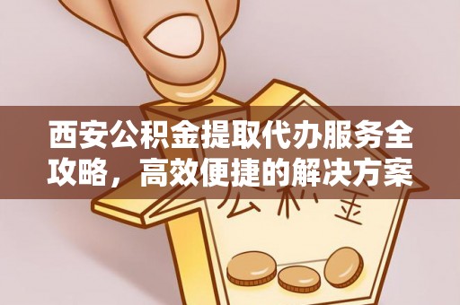 德江西安公积金提取代办服务全攻略，高效便捷的解决方案