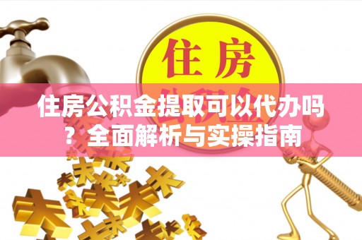 德江住房公积金提取可以代办吗？全面解析与实操指南