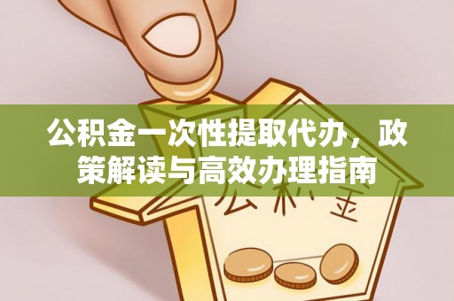 德江公积金一次性提取代办，政策解读与高效办理指南