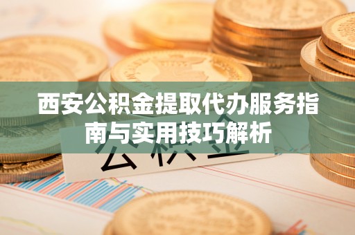 德江西安公积金提取代办服务指南与实用技巧解析