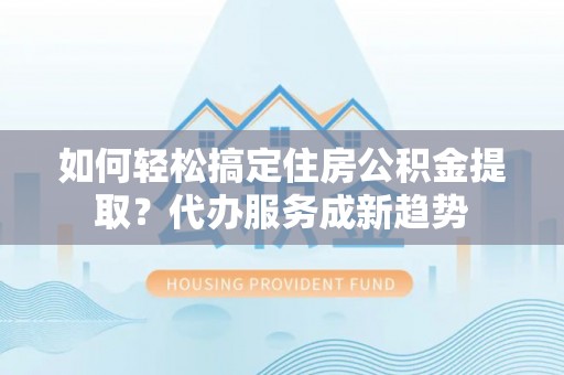 德江如何轻松搞定住房公积金提取？代办服务成新趋势