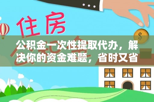 德江公积金一次性提取代办，解决你的资金难题，省时又省心