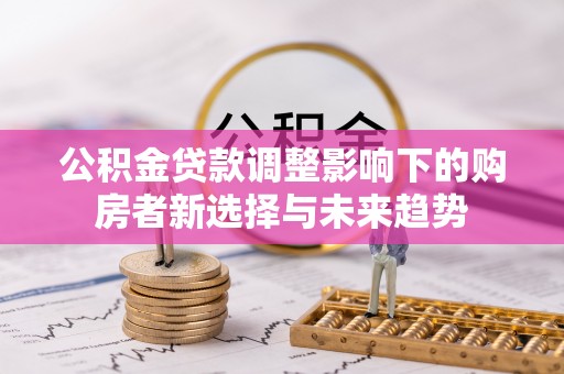 德江公积金贷款调整影响下的购房者新选择与未来趋势