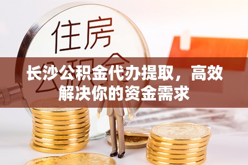 德江长沙公积金代办提取，高效解决你的资金需求