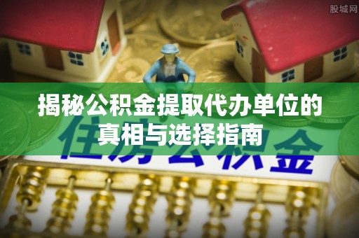 德江揭秘公积金提取代办单位的真相与选择指南