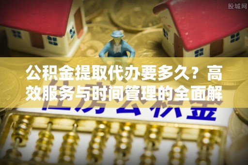 德江公积金提取代办要多久？高效服务与时间管理的全面解析