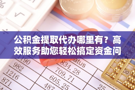 德江公积金提取代办哪里有？高效服务助您轻松搞定资金问题