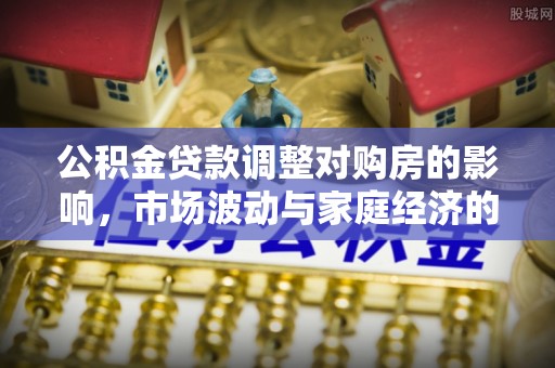 德江公积金贷款调整对购房的影响，市场波动与家庭经济的新考量