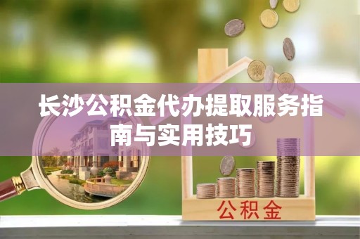 德江长沙公积金代办提取服务指南与实用技巧