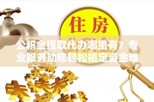 德江公积金提取代办哪里有？专业服务助您轻松搞定资金难题