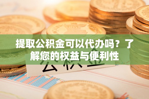 德江提取公积金可以代办吗？了解您的权益与便利性