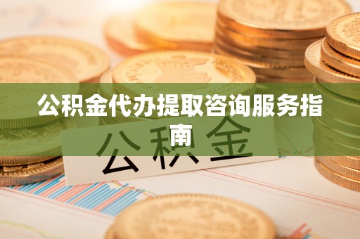 德江公积金代办提取咨询服务指南