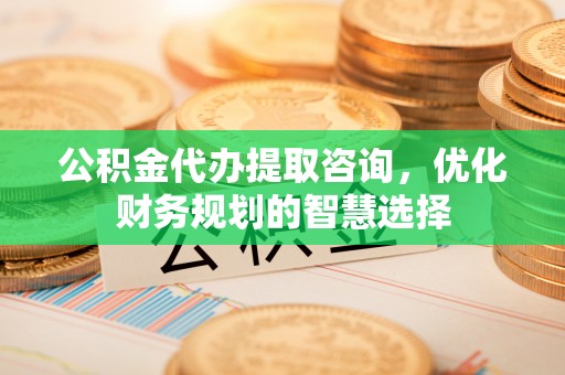 德江公积金代办提取咨询，优化财务规划的智慧选择