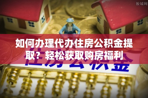 德江如何办理代办住房公积金提取？轻松获取购房福利