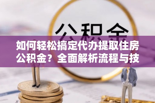 德江如何轻松搞定代办提取住房公积金？全面解析流程与技巧