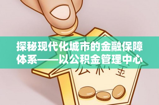 德江探秘现代化城市的金融保障体系——以公积金管理中心为核心的民生服务