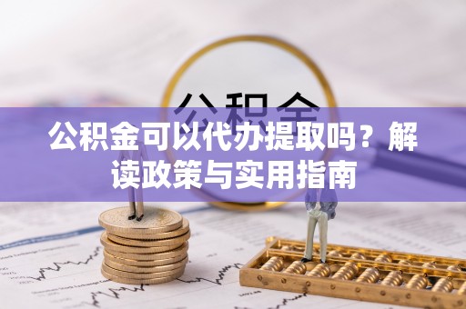 德江公积金可以代办提取吗？解读政策与实用指南