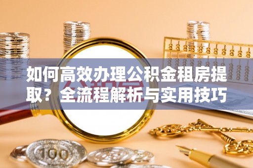 德江如何高效办理公积金租房提取？全流程解析与实用技巧