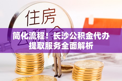 德江简化流程！长沙公积金代办提取服务全面解析