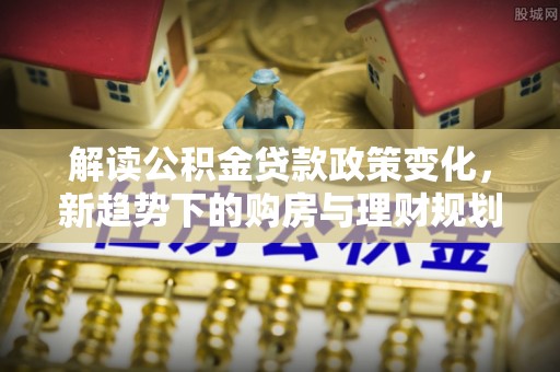德江解读公积金贷款政策变化，新趋势下的购房与理财规划