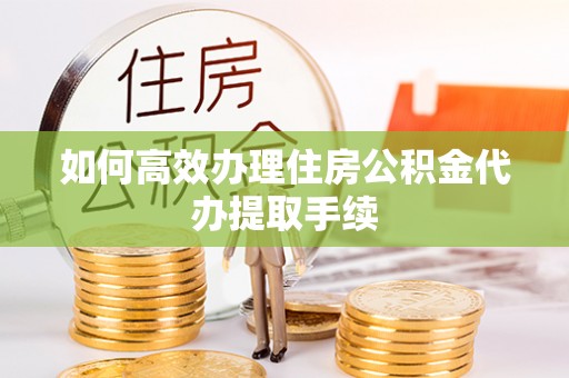 德江如何高效办理住房公积金代办提取手续
