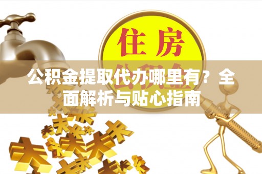 德江公积金提取代办哪里有？全面解析与贴心指南