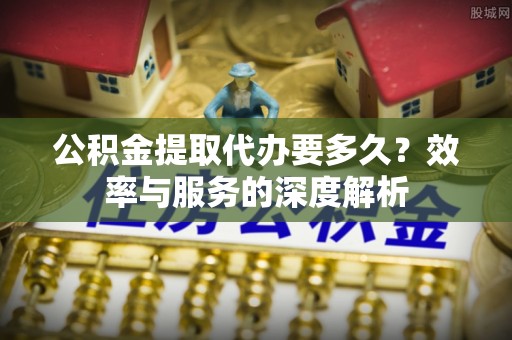 德江公积金提取代办要多久？效率与服务的深度解析
