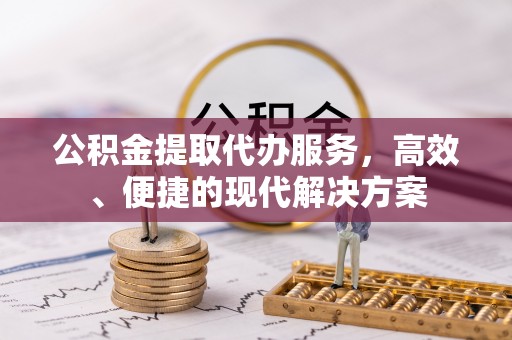 德江公积金提取代办服务，高效、便捷的现代解决方案