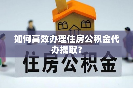 德江如何高效办理住房公积金代办提取？