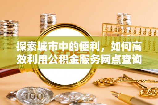 德江探索城市中的便利，如何高效利用公积金服务网点查询