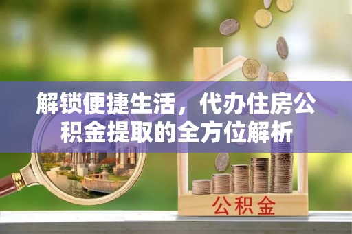德江解锁便捷生活，代办住房公积金提取的全方位解析