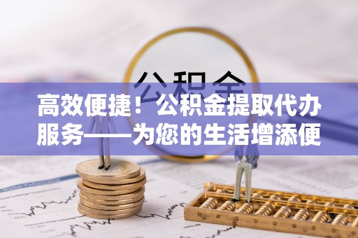 德江高效便捷！公积金提取代办服务——为您的生活增添便利