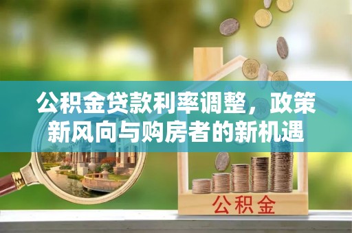 德江公积金贷款利率调整，政策新风向与购房者的新机遇