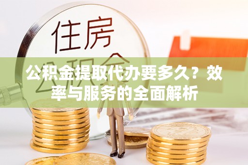 德江公积金提取代办要多久？效率与服务的全面解析
