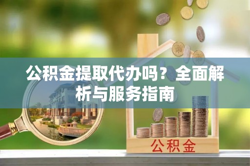 德江公积金提取代办吗？全面解析与服务指南