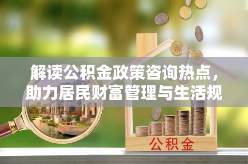 德江解读公积金政策咨询热点，助力居民财富管理与生活规划