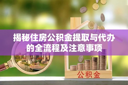 德江揭秘住房公积金提取与代办的全流程及注意事项