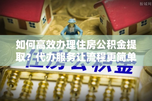 德江如何高效办理住房公积金提取？代办服务让流程更简单