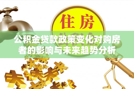 德江公积金贷款政策变化对购房者的影响与未来趋势分析
