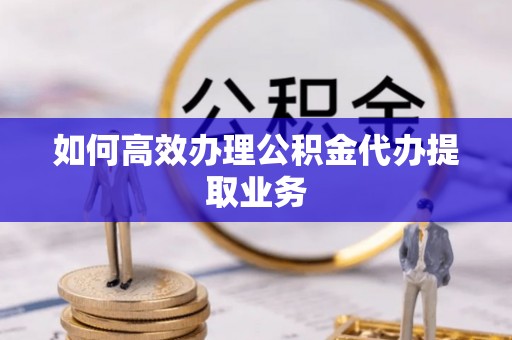 德江如何高效办理公积金代办提取业务