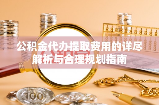 德江公积金代办提取费用的详尽解析与合理规划指南