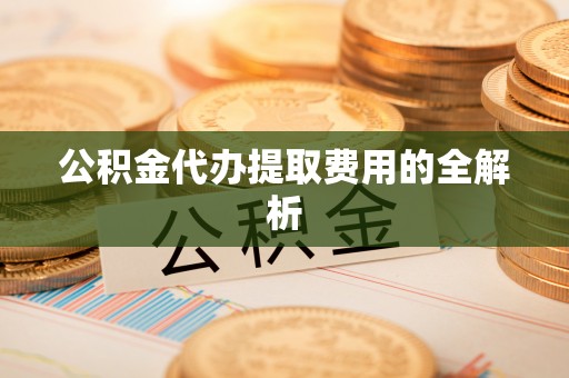 德江公积金代办提取费用的全解析